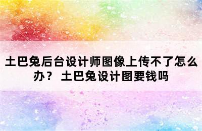 土巴兔后台设计师图像上传不了怎么办？ 土巴兔设计图要钱吗